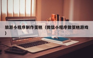 丹东旅游小程序制作蛋糕（微信小程序做蛋糕游戏）
